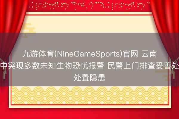九游体育(NineGameSports)官网 云南居民家中突现多数未知生物恐忧报警 民警上门排查妥善处置隐患